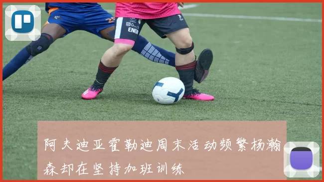 阿夫迪亚霍勒迪周末活动频繁杨瀚森却在坚持加班训练