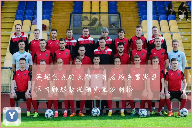 英超焦点对决即将开启约克雷斯禁区内触球数据领先里沙利松