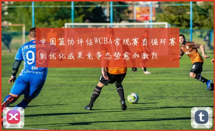 中国篮协评估WCBA常规赛首循环赛制优化成果竞争态势愈加激烈