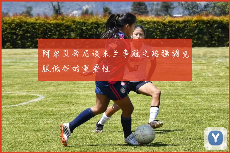 阿尔贝蒂尼谈米兰争冠之路强调克服低谷的重要性