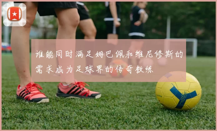 谁能同时满足姆巴佩和维尼修斯的需求成为足球界的传奇教练