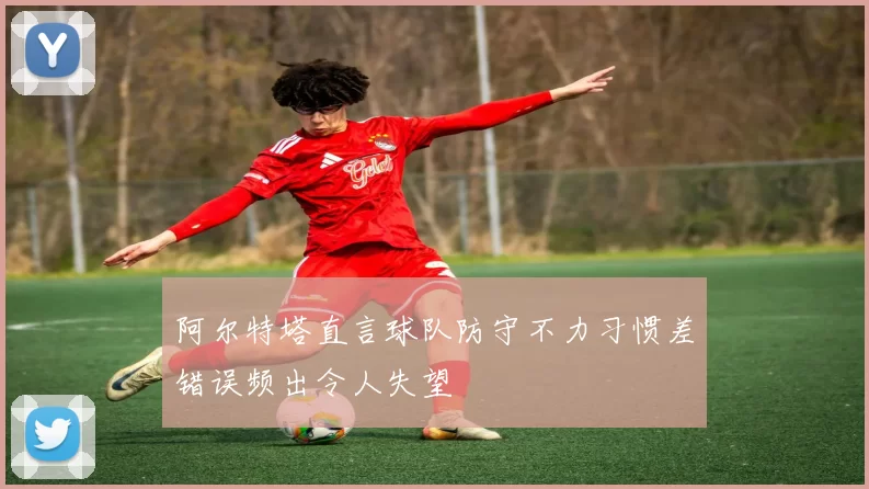 阿尔特塔直言球队防守不力习惯差错误频出令人失望
