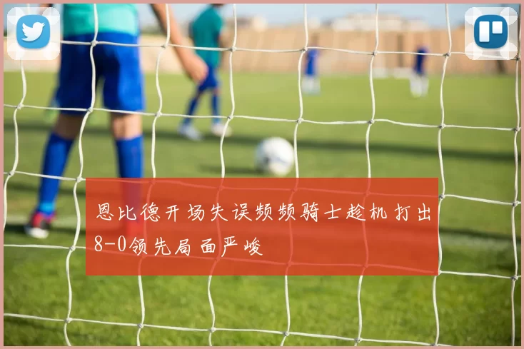 恩比德开场失误频频骑士趁机打出8-0领先局面严峻