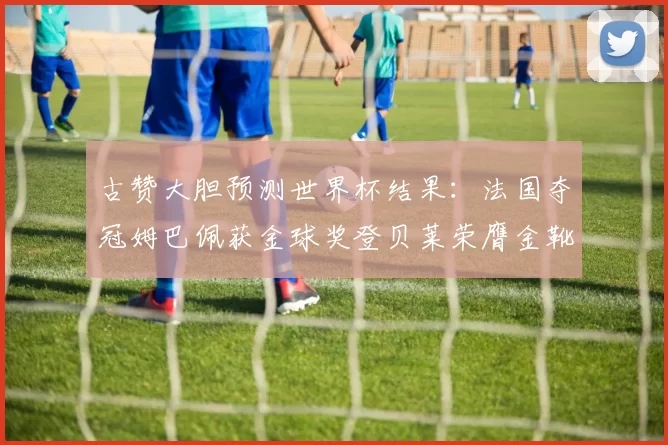 古赞大胆预测世界杯结果：法国夺冠姆巴佩获金球奖登贝莱荣膺金靴奖