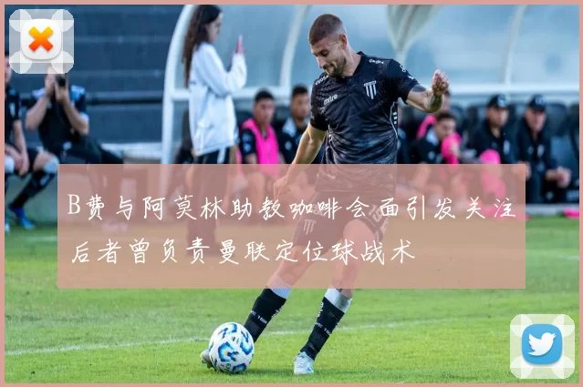 B费与阿莫林助教咖啡会面引发关注后者曾负责曼联定位球战术