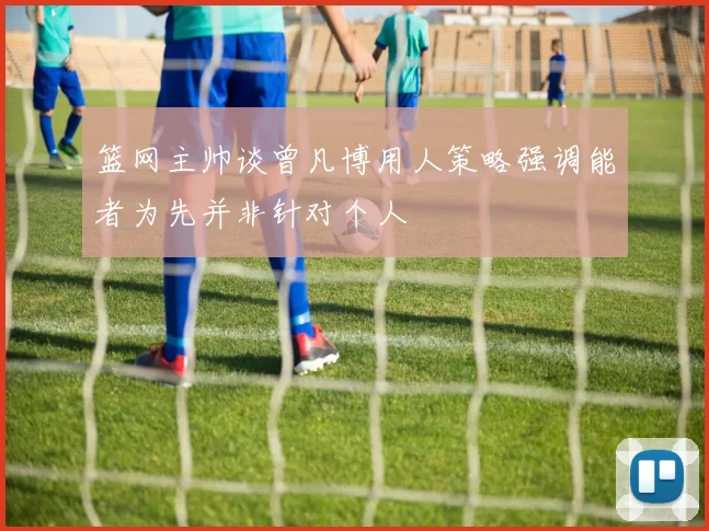 篮网主帅谈曾凡博用人策略强调能者为先并非针对个人