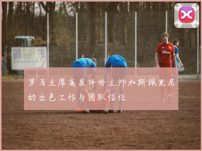 罗马主席高度评价主帅加斯佩里尼的出色工作与团队信任