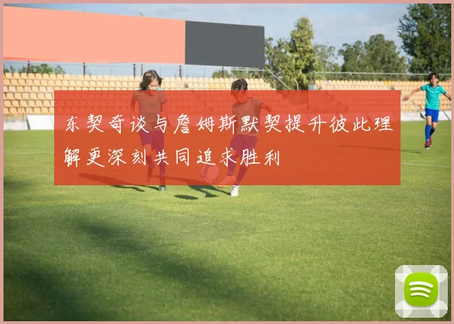 东契奇谈与詹姆斯默契提升彼此理解更深刻共同追求胜利