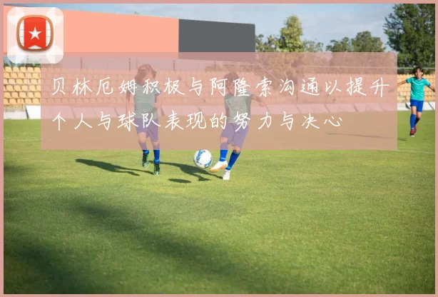 贝林厄姆积极与阿隆索沟通以提升个人与球队表现的努力与决心