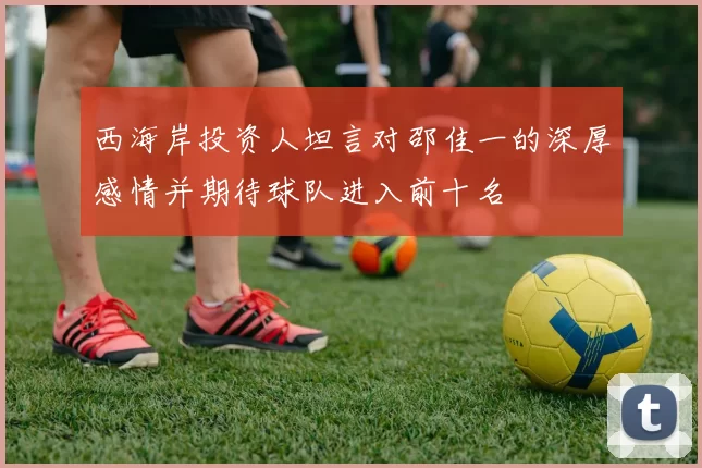 西海岸投资人坦言对邵佳一的深厚感情并期待球队进入前十名