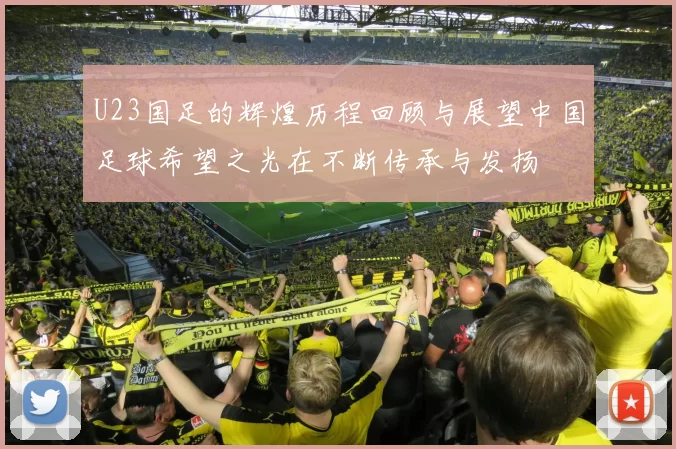 U23国足的辉煌历程回顾与展望中国足球希望之光在不断传承与发扬