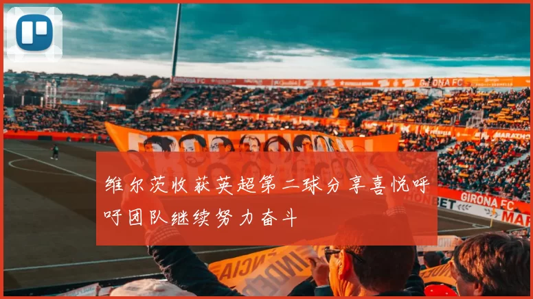 维尔茨收获英超第二球分享喜悦呼吁团队继续努力奋斗