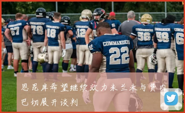 恩昆库希望继续效力米兰未与费内巴切展开谈判