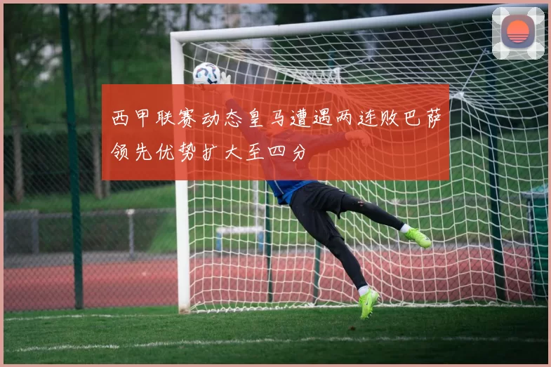 西甲联赛动态皇马遭遇两连败巴萨领先优势扩大至四分