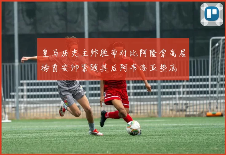 皇马历史主帅胜率对比阿隆索高居榜首安帅紧随其后阿韦洛亚垫底