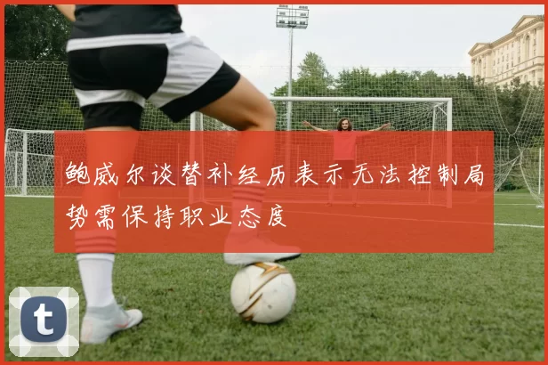 鲍威尔谈替补经历表示无法控制局势需保持职业态度