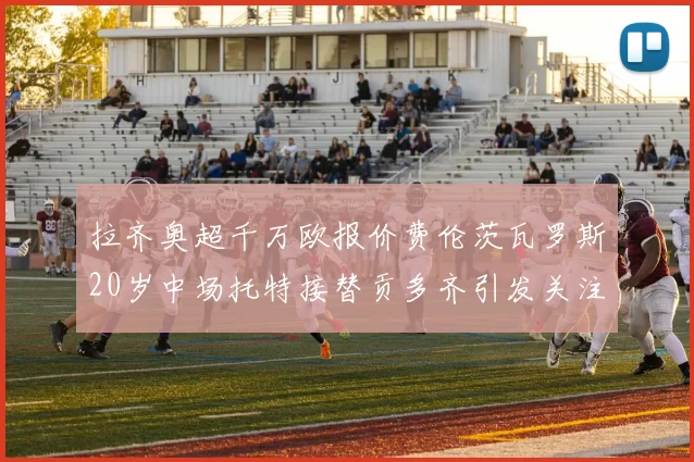拉齐奥超千万欧报价费伦茨瓦罗斯20岁中场托特接替贡多齐引发关注