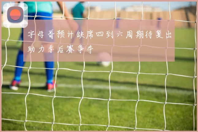 字母哥预计缺席四到六周期待复出助力季后赛争夺