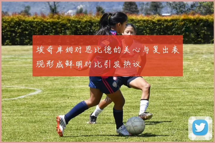 埃奇库姆对恩比德的关心与复出表现形成鲜明对比引发热议