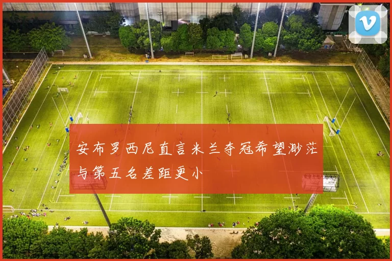 安布罗西尼直言米兰夺冠希望渺茫与第五名差距更小