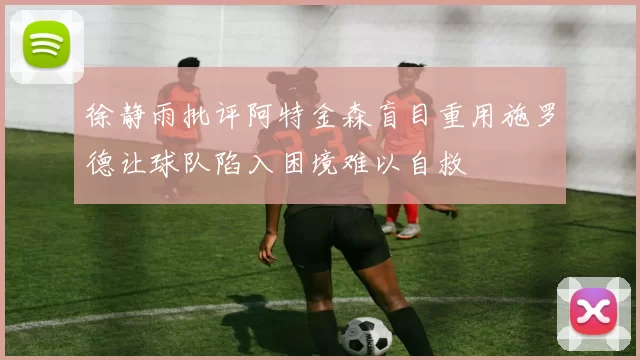 徐静雨批评阿特金森盲目重用施罗德让球队陷入困境难以自救