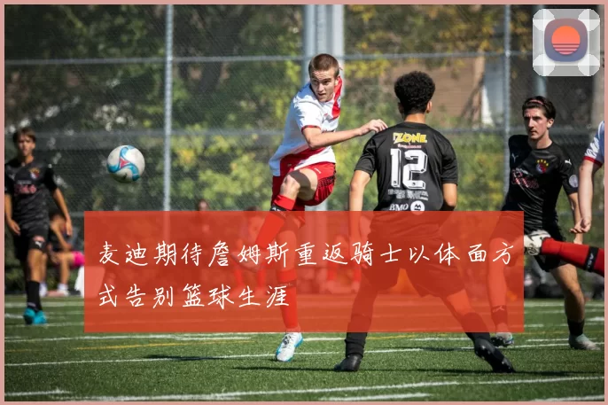 麦迪期待詹姆斯重返骑士以体面方式告别篮球生涯