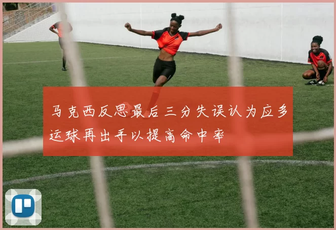 马克西反思最后三分失误认为应多运球再出手以提高命中率
