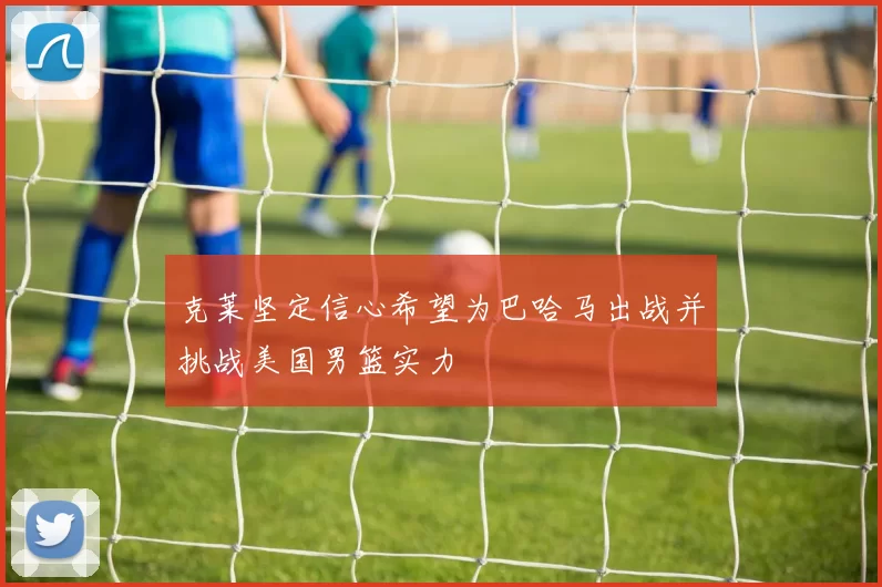 克莱坚定信心希望为巴哈马出战并挑战美国男篮实力