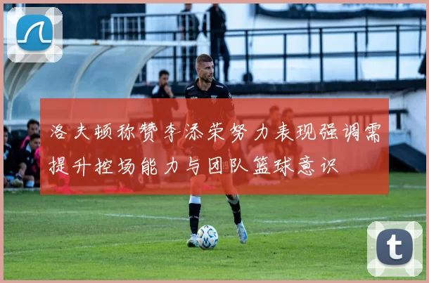 洛夫顿称赞李添荣努力表现强调需提升控场能力与团队篮球意识