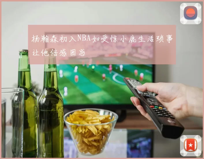 杨瀚森初入NBA如受惊小鹿生活琐事让他倍感困惑