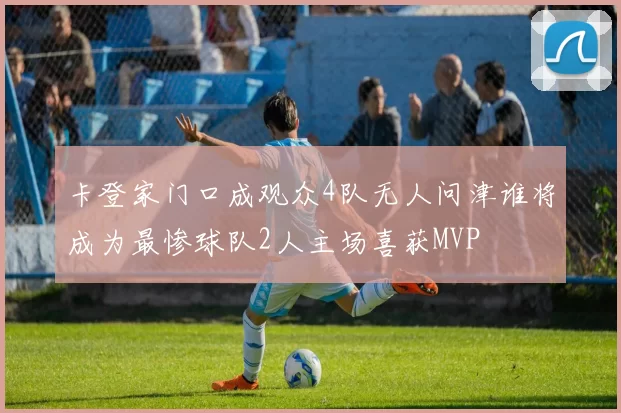 卡登家门口成观众4队无人问津谁将成为最惨球队2人主场喜获MVP
