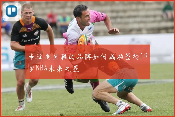 专注老头鞋的品牌如何成功签约19岁NBA未来之星