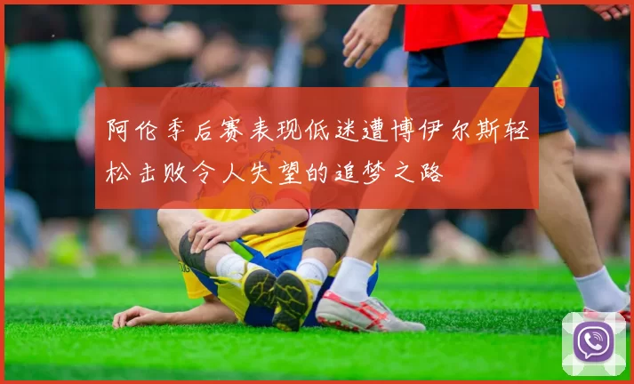 阿伦季后赛表现低迷遭博伊尔斯轻松击败令人失望的追梦之路