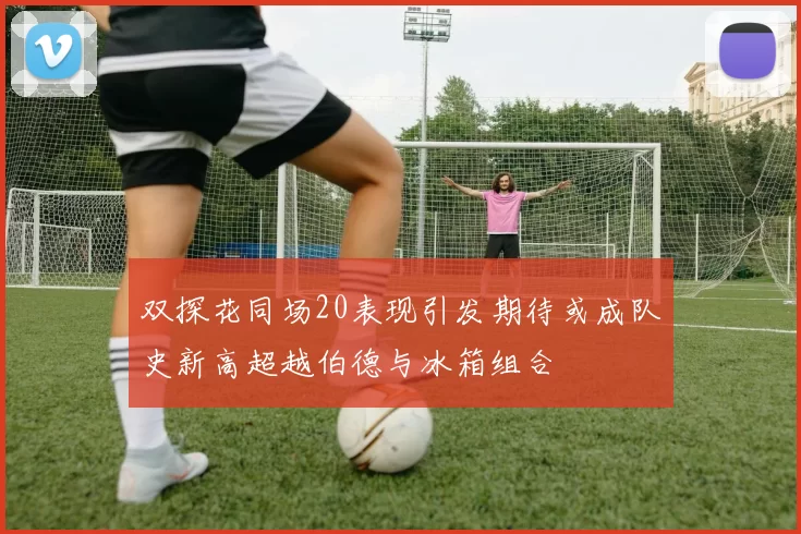 双探花同场20表现引发期待或成队史新高超越伯德与冰箱组合