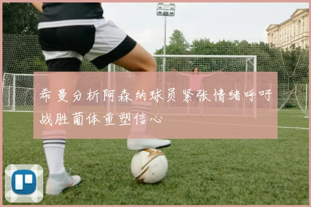 希曼分析阿森纳球员紧张情绪呼吁战胜葡体重塑信心