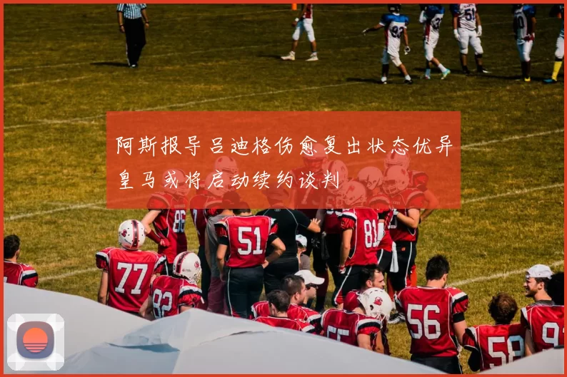 阿斯报导吕迪格伤愈复出状态优异皇马或将启动续约谈判