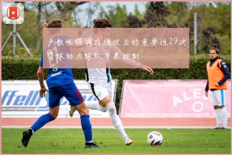卢教练强调内线攻击的重要性29次罚球助力球队节奏控制