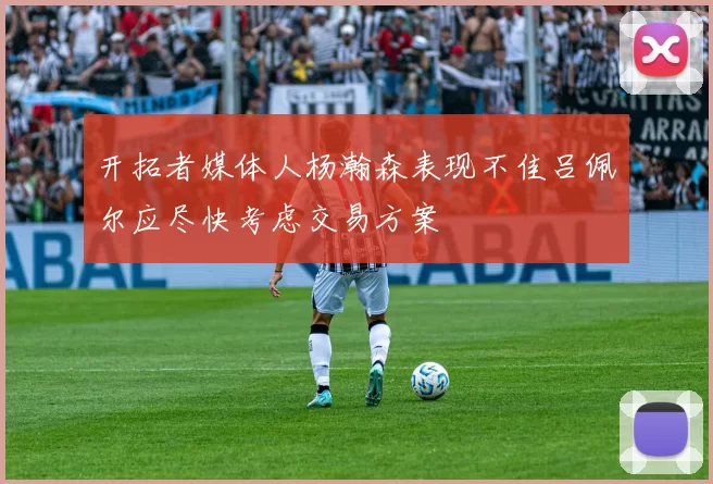 开拓者媒体人杨瀚森表现不佳吕佩尔应尽快考虑交易方案