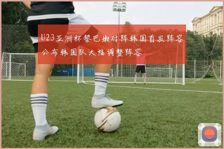 U23亚洲杯黎巴嫩对阵韩国首发阵容公布韩国队大幅调整阵容