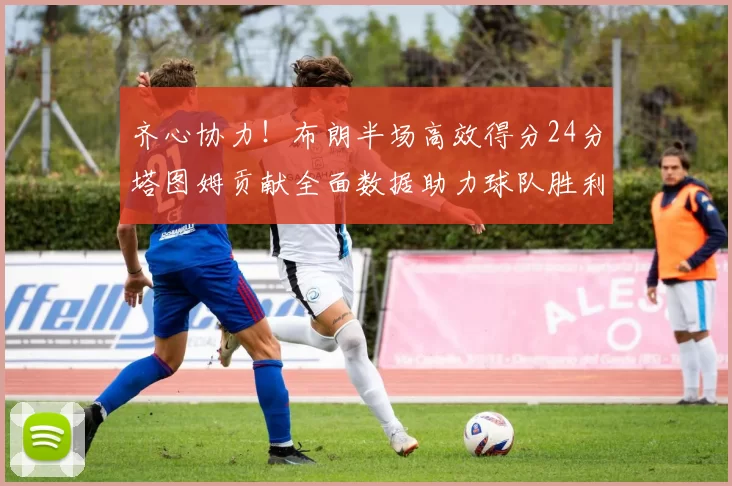 齐心协力！布朗半场高效得分24分塔图姆贡献全面数据助力球队胜利
