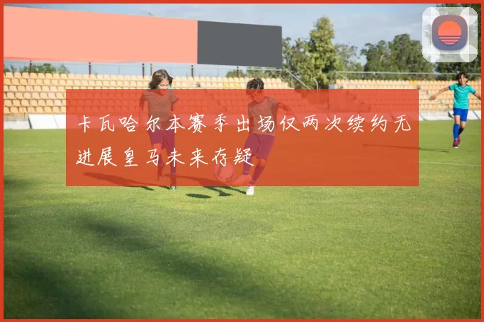 卡瓦哈尔本赛季出场仅两次续约无进展皇马未来存疑